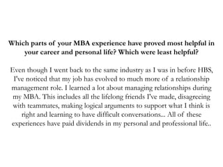 Which parts of your MBA experience have proved most helpful in
your career and personal life? Which were least helpful?
Even though I went back to the same industry as I was in before HBS,
I've noticed that my job has evolved to much more of a relationship
management role. I learned a lot about managing relationships during
my MBA. This includes all the lifelong friends I've made, disagreeing
with teammates, making logical arguments to support what I think is
right and learning to have difficult conversations... All of these
experiences have paid dividends in my personal and professional life..
 