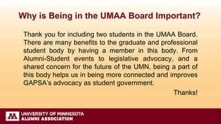 Why is Being in the UMAA Board Important?
Thank you for including two students in the UMAA Board.
There are many benefits to the graduate and professional
student body by having a member in this body. From
Alumni-Student events to legislative advocacy, and a
shared concern for the future of the UMN, being a part of
this body helps us in being more connected and improves
GAPSA’s advocacy as student government.
Thanks!
 