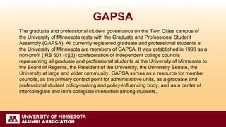 GAPSA
The graduate and professional student governance on the Twin Cities campus of
the University of Minnesota rests with the Graduate and Professional Student
Assembly (GAPSA). All currently registered graduate and professional students at
the University of Minnesota are members of GAPSA. It was established in 1990 as a
non-profit (IRS 501 (c)(3)) confederation of independent college councils
representing all graduate and professional students at the University of Minnesota to
the Board of Regents, the President of the University, the University Senate, the
University at large and wider community. GAPSA serves as a resource for member
councils, as the primary contact point for administrative units, as a graduate and
professional student policy-making and policy-influencing body, and as a center of
intercollegiate and intra-collegiate interaction among students.
 