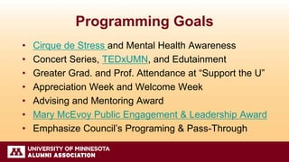 Programming Goals
• Cirque de Stress and Mental Health Awareness
• Concert Series, TEDxUMN, and Edutainment
• Greater Grad. and Prof. Attendance at “Support the U”
• Appreciation Week and Welcome Week
• Advising and Mentoring Award
• Mary McEvoy Public Engagement & Leadership Award
• Emphasize Council’s Programing & Pass-Through
 