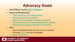 Advocacy Goals
• Joint Efforts Via the MSLC Platform.
• Approved Resolutions
– Tuition Freeze For Out of State Students
– Removing Race from Crime Alerts
– Support for The Immigration Innovation Act of 2015
– Improve Recruitment of Underrepresented Grad. Students
– Reducing Parking Costs on Evening and Weekends
• Also:
– Improve Childcare Services for Grad and Prof. Students*
– Promoting FASTR and Open Knowledge*
– Platform 2014-2015
 