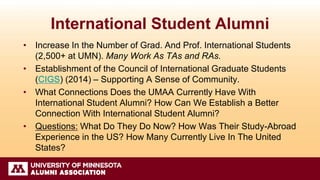 International Student Alumni
• Increase In the Number of Grad. And Prof. International Students
(2,500+ at UMN). Many Work As TAs and RAs.
• Establishment of the Council of International Graduate Students
(CIGS) (2014) – Supporting A Sense of Community.
• What Connections Does the UMAA Currently Have With
International Student Alumni? How Can We Establish a Better
Connection With International Student Alumni?
• Questions: What Do They Do Now? How Was Their Study-Abroad
Experience in the US? How Many Currently Live In The United
States?
 