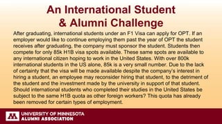 An International Student
& Alumni Challenge
After graduating, international students under an F1 Visa can apply for OPT. If an
employer would like to continue employing them past the year of OPT the student
receives after graduating, the company must sponsor the student. Students then
compete for only 85k H1B visa spots available. These same spots are available to
any international citizen hoping to work in the United States. With over 800k
international students in the US alone, 85k is a very small number. Due to the lack
of certainty that the visa will be made available despite the company’s interest in
hiring a student, an employee may reconsider hiring that student, to the detriment of
the student and the investment made by the university in support of that student.
Should international students who completed their studies in the United States be
subject to the same H1B quota as other foreign workers? This quota has already
been removed for certain types of employment.
 