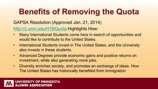Benefits of Removing the Quota
GAPSA Resolution (Approved Jan. 21, 2014)
http://z.umn.edu/H1BQuota Highlights How:
• Many International Students come here in search of opportunities and
would like to contribute to the United States.
• International Students invest in The United States, and the University
also invests in these students.
• Advanced Degrees provide economic gains and positive returns on
investment, while also generating more jobs.
• Diversity enriches society, and promotes an exchange of ideas. How
The United States has historically benefited from immigration
 