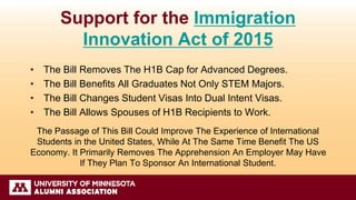 Support for the Immigration
Innovation Act of 2015
• The Bill Removes The H1B Cap for Advanced Degrees.
• The Bill Benefits All Graduates Not Only STEM Majors.
• The Bill Changes Student Visas Into Dual Intent Visas.
• The Bill Allows Spouses of H1B Recipients to Work.
The Passage of This Bill Could Improve The Experience of International
Students in the United States, While At The Same Time Benefit The US
Economy. It Primarily Removes The Apprehension An Employer May Have
If They Plan To Sponsor An International Student.
 