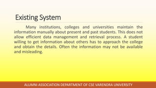 Existing System
Many institutions, colleges and universities maintain the
information manually about present and past students. This does not
allow efficient data management and retrieval process. A student
willing to get information about others has to approach the college
and obtain the details. Often the information may not be available
and misleading.
ALUMNI ASSOCIATION DEPARTMENT OF CSE VARENDRA UNIVERSITY
 