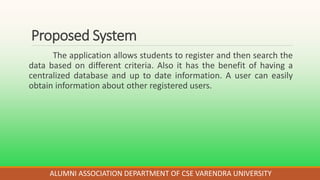 Proposed System
The application allows students to register and then search the
data based on different criteria. Also it has the benefit of having a
centralized database and up to date information. A user can easily
obtain information about other registered users.
ALUMNI ASSOCIATION DEPARTMENT OF CSE VARENDRA UNIVERSITY
 