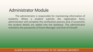 Administrator Module
The administrator is responsible for maintaining information of
students. When a student submits the registration form,
administrator will complete the verification process and, if successful,
the student details are added into the database. The administrator
maintains the passwords of Event Manager and that of himself.
ALUMNI ASSOCIATION DEPARTMENT OF CSE VARENDRA UNIVERSITY
 