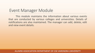 Event Manager Module
This module maintains the information about various events
that are conducted by various colleges and universities. Details of
notifications are also maintained. The manager can add, delete, edit
and view event details.
ALUMNI ASSOCIATION DEPARTMENT OF CSE VARENDRA UNIVERSITY
 