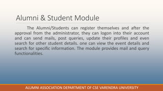 Alumni & Student Module
The Alumni/Students can register themselves and after the
approval from the administrator, they can logon into their account
and can send mails, post queries, update their profiles and even
search for other student details. one can view the event details and
search for specific information. The module provides mail and query
functionalities.
ALUMNI ASSOCIATION DEPARTMENT OF CSE VARENDRA UNIVERSITY
 