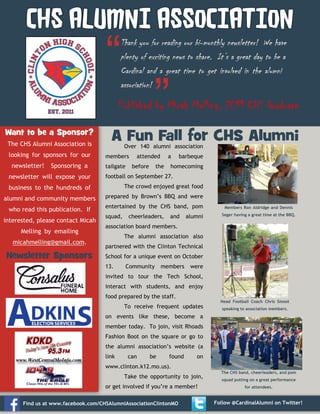 CHS ALUMNI ASSOCIATION

Published by Micah Melling, 2011 CHS Graduate
Want to be a Sponsor?
The CHS Alumni Association is
looking for sponsors for our
newsletter!

Sponsoring a

newsletter will expose your

A Fun Fall for CHS Alumni
Over 140 alumni association

members
tailgate

attended
before

a

the

barbeque

homecoming

football on September 27.
The crowd enjoyed great food

business to the hundreds of
alumni and community members

prepared by Brown’s BBQ and were

who read this publication. If

entertained by the CHS band, pom

interested, please contact Micah
Melling by emailing
micahmelling@gmail.com.

Newsletter Sponsors

squad,

cheerleaders,

and

alumni

Members Ron Aldridge and Dennis
Seger having a great time at the BBQ.

association board members.
The alumni association also
partnered with the Clinton Technical
School for a unique event on October
13.

Community

members

were

invited to tour the Tech School,
interact with students, and enjoy
food prepared by the staff.
Head Football Coach Chris Smoot

To receive frequent updates

speaking to association members.

on events like these, become a
member today. To join, visit Rhoads
Fashion Boot on the square or go to
the alumni association’s website (a
link

can

be

found

on

www.clinton.k12.mo.us).
Take the opportunity to join,
or get involved if you’re a member!
Find us at www.facebook.com/CHSAlumniAssociationClintonMO

The CHS band, cheerleaders, and pom
squad putting on a great performance
for attendees.

Follow @CardinalAlumni on Twitter!

 