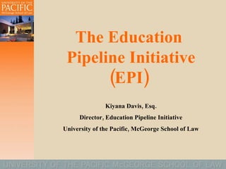 The Education  Pipeline Initiative (EPI)  Kiyana Davis, Esq. Director, Education Pipeline Initiative University of the Pacific, McGeorge School of Law 