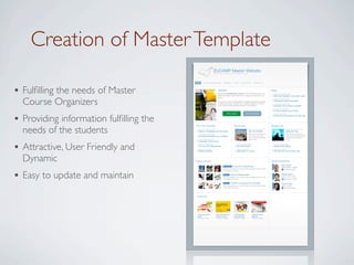 Creation of Master Template
                                                                   EUCAMP Master Website
                                                                   Welcome to EUCAMP master template website




                                        HOME       ABOUT THE PROGRAMME             TIMETABLE         COSTS        APPLICATIONS         CONTACT US




• Fulﬁlling the needs of Master                                          Spotlight
                                                                        Welcome to EUCAMP Master website. Ut enim ad minim veniam, quis
                                                                        nostrud exercitation ullamco laboris nisi ut aliquip ex ea commodo con-
                                                                                                                                                              News
                                                                                                                                                                    Sunday, 21 December 2008
                                                                                                                                                                    Nam libero tempore, cum soluta nobis



  Course Organizers
                                                                        sequat.
                                                                                                                                                                    Friday, 28 November 2008
                                                                        Duis aute irure dolor in reprehenderit in voluptate velit esse cillum dolore                Temporibus autem quibusdam
                                                                        eu fugiat nulla pariatur. Excepteur sint occaecat cupidatat non proident,                   Friday, 28 November 2008
                                                                        sunt in culpa qui officia deserunt mollit anim id est laborum.                              Excepteur sint occaecat cupidatat
                                                                                                                                                                    Sunday, 2 October 2008
                                                                                                                                                                    Et harum quidem rerum facilis




• Providing information fulﬁlling the
                                                                                         APPLY HERE                          MASTER ID CARD                         Monday, 5 July 2008
                                                                                                                                                                    At vero eos et accusamus et iusto odio




  needs of the students
                                        From the University                                          City Events                                              Student Life
                                          Sunday, 21 December 2008                                                             Sunday, 21 December 2008                               Sunday, 21 December 2008
                                          Season`s Greetings from the Rector                                                   City Film Festival                                     Welcome Party
                                          Friday, 28 November 2008                                                             Neque porro quisquam est,                              Nam libero tempore, cum
                                          University Newsletter now available                                                  qui dolorem ipsum quia                                 soluta nobis est eligendi optio
                                                                                                                               dolor sit amet, consectetur,                           cumque nihil impedit quo
                                          Friday, 28 November 2008                                                             adipisci velit.                                        minus.




• Attractive, User Friendly and
                                          Language on-line course
                                          Sunday, 2 October 2008                                         Sunday, 2 October 2008                                     Sunday, 2 October 2008
                                          Two new PhD Programmes                                         City EXPO 2009                                             Student beer tasting
                                          Monday, 5 July 2008                                            Monday, 5 July 2008                                        Monday, 5 July 2008
                                          Student elections                                              Jason Mraz in concert                                      One day trip to the country side




  Dynamic                               Master Stories                                                                                                        Social Networking
                                                                                                                                                                                John Smith




                                                                                                                                                               MENTOR
                                                                                   STUDENT LIFE     It was an incredible year!                                                  Master Mentor - 2 posts




• Easy to update and maintain
                                                                                  Nam libero tempore, cum soluta nobis est eligendi optio cumque                                   Facebook profile
                                                                                  nihil impedit quo minus.

                                                                                                                                                                                William Brown




                                                                                                                                                               ALUMNUS
                                                                                   PROJECT        New promising project
                                                                                  Nam libero tempore, cum soluta nobis est eligendi optio cumque                                Alumnus 2005 - 2006
                                                                                  nihil impedit quo minus.                                                                          Manager at Google

                                                                                   SPIN OFF       CHEMY: A company from EUCAMP                                                  Laura Parker




                                                                                                                                                               STUDENT
                                                                                  Nam libero tempore, cum soluta nobis est eligendi optio cumque                                Master Student
                                                                                  nihil impedit quo minus.                                                                         Facebook profile




                                        e-Learning




                                         Unraveling Social           New media business              Youth Marketing                Software Project
                                         Media                       models for news                 Trends Workout                 Methods
                                         503 views, 1 favorite       1103 views, 6 favorites         503 views, 1 favorite          534 views, 7 favorite
 