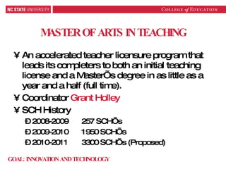 MASTER OF ARTS IN TEACHING An accelerated teacher licensure program that leads its completers to both an initial teaching license and a Master’s degree in as little as a year and a half (full time). Coordinator  Grant Holley SCH History 2008-2009 257 SCH’s 2009-2010 1950 SCH’s 2010-2011 3300 SCH’s (Proposed) GOAL: INNOVATION AND TECHNOLOGY 