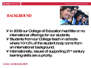 BACKGROUND In 2008 our College of Education had little or no international offerings for our students. Students from our College teach in schools where 10-12% of the student body come from an international background. Internationally, issues of supporting 21 st  century learning skills are a priority. GOAL: GLOBALIZATION 