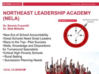 NORTHEAST LEADERSHIP ACADEMY  (NELA) Dr. Bonnie Fusarelli Dr. Matt Militello New Era of School Accountability Great Schools Need Great Leaders Race to the Top– Pilot Success  Skills, Knowledge and Dispositions for Turnaround Specialists Critical High Poverty Schools Rural Setting Succession Planning Needs GOAL: LEADERSHIP 