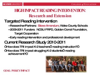 HIGH IMPACT READING INTERVENTION: Research and Extension Targeted Reading Intervention --Researcher/Partners:  Steve Amendum , Wake County Schools --2009-2011 Funders:  NCSU FRPD, Golden Corral Foundation, Target Cooperation --Early reading intervention and professional development Current Research Study 2010-2011  “ How does TRI impact K-2 teachers’ reading instruction?” “ How does TRI impact struggling K-2 students’ reading achievement?” GOAL: POLICY IMPACT 