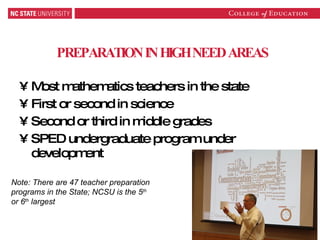 PREPARATION IN HIGH NEED AREAS Most mathematics teachers in the state First or second in science Second or third in middle grades SPED undergraduate program under development Note: There are 47 teacher preparation programs in the State; NCSU is the 5 th  or 6 th  largest 