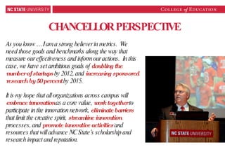 CHANCELLOR PERSPECTIVE As you know … I am a strong believer in metrics.  We need those goals and benchmarks along the way that measure our effectiveness and inform our actions.  In this case, we have set ambitious goals of  doubling the number of startups   by 2012, and  increasing sponsored research by 50 percent  by 2015.  It is my hope that all organizations across campus will  embrace innovation  as a core value,  work together  to participate in the innovation network,  eliminate barriers  that limit the creative spirit,  streamline innovation   processes, and  promote innovative activities  and resources that will advance NC State’s scholarship and research impact and reputation.  