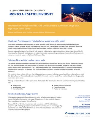 ALUMNI CAREER SERVICES CASE STUDY
  MONTCLAIR STATE UNIVERSITY


OptimalResume helps Montclair State University serve alumni with a high-tech,
high-touch career center.
Modules used: Resume, Letter, Portfolio, Interview, Website, Skills Assessment




Challenge: Providing career help to alumni spread across the world
With alumni spread across the country and the globe, providing career services has always been a challenge for Montclair
University’s Center for Career Services and Cooperative Education staff. The staff knew there was a large segment of alumni that
simply wouldn’t ask for help, and those who did faced phone and email tag, and limited service after 5 o’clock.

Between requests from alumni for digital self-help resources and seeing the way online tools were taking shape, director Maralyn
Kinch knew her office could use the always-on web environment to expand and improve their services to alumni. That’s when she
set out on a mission to become a “high tech, high touch” office.


Solution: New website + online career tools
The team at Montclair didn’t want to abandon their personalized services for alumni, like coaching sessions and resume critiques,
but they wanted to expand their reach, improve the quality of their personal interactions and provide the after-hours and self-
service options alumni were requesting. That’s when they decided to offer more resources online — resources that would both
educate alumni to enhance the quality of their conversations with counselors, as well as provide after-hours and self-service
assistance.

She created a robust website with more than 260 pages of career resources, including recorded workshops and virtual career tools
like OptimalResume. This web-based content is available 24-7, which meets the needs of non-traditional students and expands the
reach of the career center.

Through her OptimalResume online career center, she is able to offer students and alumni six customized learning tools where they
can:

      Build resumes                                                         Publish professional websites
      Write business letters                                                Create e-portfolios
      Assess their skills                                                   Practice for interviews


Results: Great usage, happy alumni
                                                                                                                       OPTIMALRESUME.COM
When a visitor registers with OptimalResume, he or she self-selects either alumni or student                       1415 WEST NC HIGHWAY 54
status, which allows Montclair to track usage of the software. To date, hundreds of alumni                                         SUITE 103
have created documents using OptimalResume,                                                                              DURHAM, NC 27707

Because Maralyn and her team customized each resource to match Montclair’s degree                                           877.998.7654
programs, style and language preferences, Maralyn knows that alumni are producing quality                       INFO@OPTIMALRESUME.COM
documents, even if they don’t submit them for review. “Alumni create and format resumes                         WWW.OPTIMALRESUME.COM
according to our rules,” Maralyn said.
 