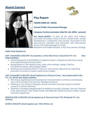Alumni Connect
Piyu Rupam
PGDRM (2008-10) , NOIDA
Current Profile: Procurement Manager
Company: Formica Laminates India Pvt. Ltd. (2016 - present)
Key Responsibilities: To plan all the direct and indirect
purchases and keep a track of stocks, reorder levels, vendor
development, coordination with vendors, focal point to the
procurement controller and Interaction with International
Group. Formulating Budget for timely
procurement of material, Development and implementation of Key Procurement strategy
Earlier Work Experience:
ASST. MANAGER CATEGORY (Accessories): Jumbo Electronics Corporation Pvt. Ltd. (Key
Responsibilities):
 Monitoring growth & profitability of assigned product category by planning, buying
and implementing innovative plans
 Buying Based on the market survey, styles, price strategy, designs, Sell thru,
Competitive brands, Selecting Best Sellers
 Steering merchandising efforts in harmony with business objectives for organizing
promotion activities to create market brand visibility
ASST. MANAGER CATEGORY (Small Appliances & Personal Care) : Max Hypermarket India
Pvt. Ltd. (SPAR) (Key Responsibilities)
 Planning & organizing brand development and promotion activities by developing
new communication mix and new strategies for brand
 Working on new Product Category, Brands and New Launches based on Market
survey & Customer demands
 Expertise in handling categories like IT & Mobile Accessories, Speakers, Services, Personal
Care, Mixer Grinder, JMG, Water Purifier, Hand Blender, Kettles, Sandwich Maker, Toaster
and other appliances
SENIOR BUYER CATEGORY (Small Appliances & Personal Care): TPG Wholesale Pvt. Ltd.
(VISHAL)
BUYER CATEGORY (Small Appliances): VISHA RETAIL Ltd.
 