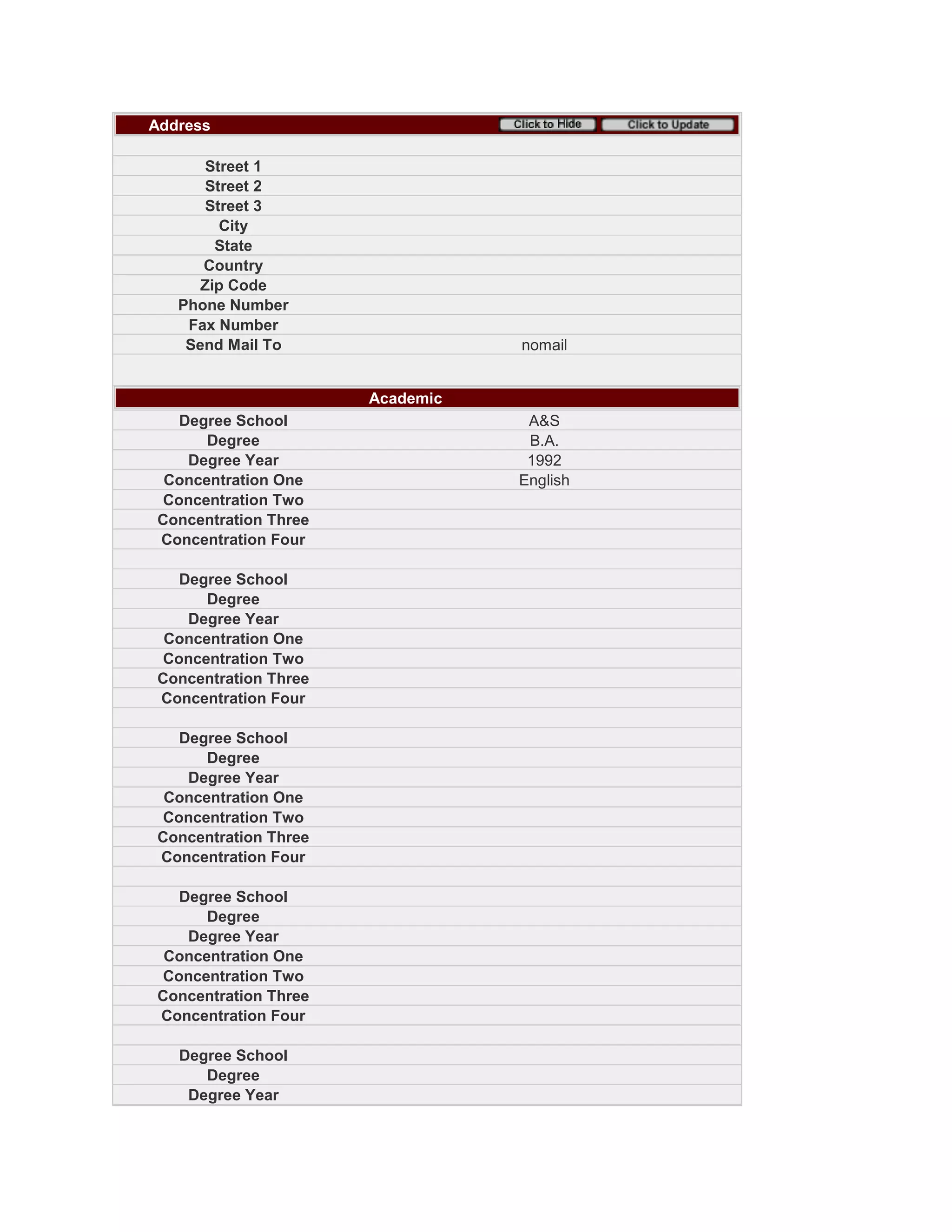 Address
Street 1
Street 2
Street 3
City
State
Country
Zip Code
Phone Number
Fax Number
Send Mail To nomail
Academic
Degree School A&S
Degree B.A.
Degree Year 1992
Concentration One English
Concentration Two
Concentration Three
Concentration Four
Degree School
Degree
Degree Year
Concentration One
Concentration Two
Concentration Three
Concentration Four
Degree School
Degree
Degree Year
Concentration One
Concentration Two
Concentration Three
Concentration Four
Degree School
Degree
Degree Year
Concentration One
Concentration Two
Concentration Three
Concentration Four
Degree School
Degree
Degree Year
 