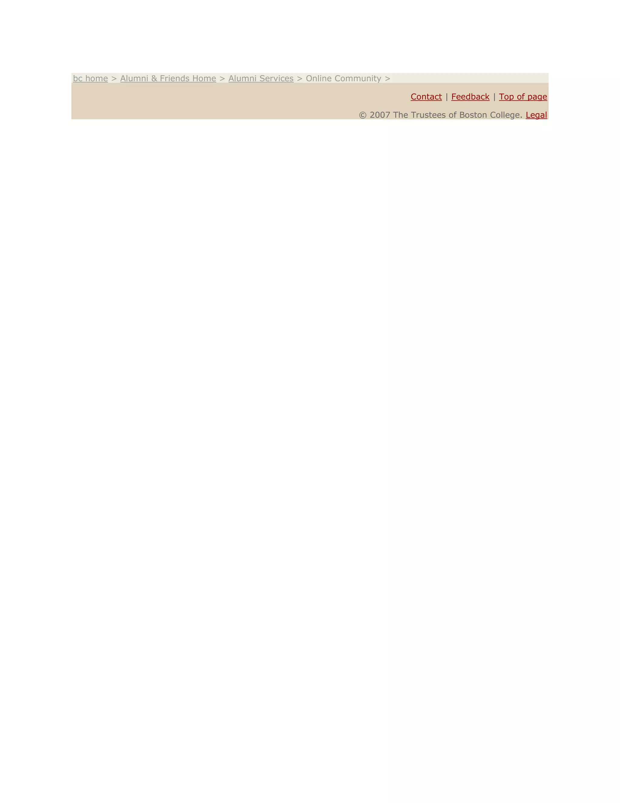 bc home > Alumni & Friends Home > Alumni Services > Online Community >
Contact | Feedback | Top of page
© 2007 The Trustees of Boston College. Legal
 