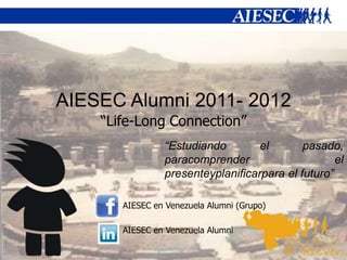 AIESEC Alumni 2011- 2012
    “Life-Long Connection”
                “Estudiando        el       pasado,
                paracomprender                     el
                presenteyplanificarpara el futuro”

       AIESEC en Venezuela Alumni (Grupo)

       AIESEC en Venezuela Alumni
 