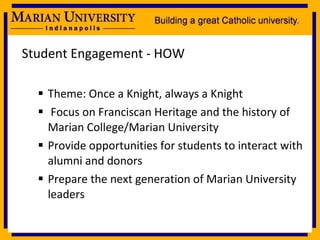 Student Engagement - HOW Theme: Once a Knight, always a Knight Focus on Franciscan Heritage and the history of Marian College/Marian University Provide opportunities for students to interact with alumni and donors Prepare the next generation of Marian University leaders 