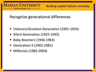 Recognize generational differences Veterans/Greatest Generation (1901-1924) Silent Generation (1925-1945) Baby Boomers (1946-1964) Generation X (1965-1981) Millenials (1982-2004) 