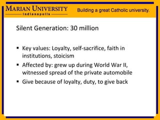 Silent Generation: 30 million Key values: Loyalty, self-sacrifice, faith in institutions, stoicism Affected by: grew up during World War II, witnessed spread of the private automobile Give because of loyalty, duty, to give back 