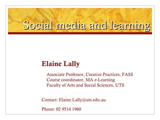 Social media and learning Elaine Lally Associate Professor, Creative Practices, FASS Course coordinator, MA e-Learning Faculty of Arts and Social Sciences, UTS Contact: Elaine.Lally@uts.edu.au Phone: 02 9514 1960 