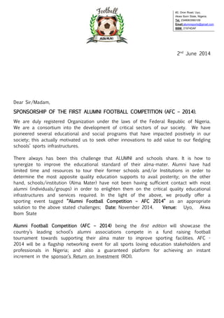 2nd
June 2014
Dear Sir/Madam,
SPONSORSHIP OF THE FIRST ALUMNI FOOTBALL COMPETITION (AFC – 2014).
We are duly registered Organization under the laws of the Federal Republic of Nigeria.
We are a consortium into the development of critical sectors of our society. We have
pioneered several educational and social programs that have impacted positively in our
society; this actually motivated us to seek other innovations to add value to our fledgling
schools’ sports infrastructures.
There always has been this challenge that ALUMNI and schools share. It is how to
synergize to improve the educational standard of their alma-mater. Alumni have had
limited time and resources to tour their former schools and/or Institutions in order to
determine the most apposite quality education supports to avail posterity; on the other
hand, schools/institution (Alma Mater) have not been having sufficient contact with most
alumni (individuals/groups) in order to enlighten them on the critical quality educational
infrastructures and services required. In the light of the above, we proudly offer a
sporting event tagged “Alumni Football Competition – AFC 2014” as an appropriate
solution to the above stated challenges; Date: November 2014. Venue: Uyo, Akwa
Ibom State
Alumni Football Competition (AFC – 2014) being the first edition will showcase the
country’s leading school’s alumni associations compete in a fund raising football
tournament towards supporting their alma mater to improve sporting facilities. AFC -
2014 will be a flagship networking event for all sports loving education stakeholders and
professionals in Nigeria; and also a guaranteed platform for achieving an instant
increment in the sponsor’s Return on Investment (ROI).
#2, Oron Road, Uyo,
Akwa Ibom State, Nigeria.
Tel. 2348063560109
Email:alumnisports@gmail.com
BBM: 21974DAF
 