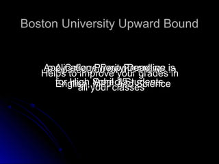 Boston University Upward Bound


   Application PriorityProgram is
      A College Prep Deadline
    Prepares you for the MCAS in
   Helps to improve your grades in
      for High School Students
                Math 15 Science
                April and
      English, your classes
            all
 