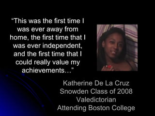 “This was the first time I
  was ever away from
home, the first time that I
 was ever independent,
 and the first time that I
  could really value my
    achievements…”
                  Katherine De La Cruz
                 Snowden Class of 2008
                      Valedictorian
                Attending Boston College
 