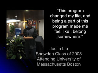 “This program
       changed my life, and
        being a part of this
        program made me
         feel like I belong
           somewhere.”

      Justin Liu
Snowden Class of 2008
Attending University of
Massachusetts Boston
 