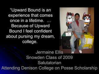 “Upward Bound is an
   experience that comes
    once in a lifetime. …
     Because of Upward
   Bound I feel confident
  about pursing my dream,
          college.

                Jermaine Ellis
            Snowden Class of 2009
                 Salutatorian
Attending Denison College on Posse Scholarship
 