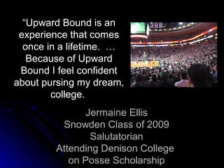 “Upward Bound is an
 experience that comes
  once in a lifetime. …
   Because of Upward
 Bound I feel confident
about pursing my dream,
        college.
               Jermaine Ellis
         Snowden Class of 2009
                Salutatorian
        Attending Denison College
           on Posse Scholarship
 