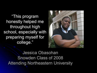“This program
 honestly helped me
   throughout high
school, especially with
 preparing myself for
       college.”

         Jessica Obasohan
       Snowden Class of 2008
  Attending Northeastern University
 