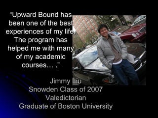 “Upward Bound has
 been one of the best
experiences of my life.
  The program has
helped me with many
   of my academic
     courses… .”

             Jimmy Liu
       Snowden Class of 2007
           Valedictorian
    Graduate of Boston University
 
