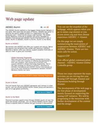 2
Lorem Ipsum Dolor Spring 2016
Web page update
You can see the snapshot of the
webpage, which appears when you
go to aiesec.org/alumni or you
access aiesec.org and then choose
experience AIESEC -> Alumni
On this page we are simply
summarizing the main points of
cooperation between AIESEC and
AIESEC Alumni. There are two
main calls for action.
Support GIP
Join official global communication
channel – AIESEC Alumni Global
LinkedIn group.
Those two steps represent the main
activities we are driving this year.
Raising GIP through Alumni and
Reputation building through
Alumni.
The development of the web page is
the first phase of development
mainly focused on supporting the
raising GIP initiative. We will be
progressing in the meantime with
further development of the content
and the design.
 