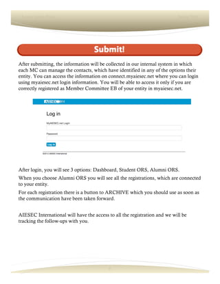 6
Lorem Ipsum Dolor Spring 2016
After submitting, the information will be collected in our internal system in which
each MC can manage the contacts, which have identified in any of the options their
entity. You can access the information on connect.myaiesec.net where you can login
using myaiesec.net login information. You will be able to access it only if you are
correctly registered as Member Committee EB of your entity in myaiesec.net.
After login, you will see 3 options: Dashboard, Student ORS, Alumni ORS.
When you choose Alumni ORS you will see all the registrations, which are connected
to your entity.
For each registration there is a button to ARCHIVE which you should use as soon as
the communication have been taken forward.
AIESEC International will have the access to all the registration and we will be
tracking the follow-ups with you.
 