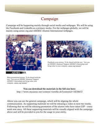 7
Lorem Ipsum Dolor Spring 2016
Campaign
Campaign will be happening mainly through social media and webpages. We will be using
the Facebook and LinkedIn as a primary media. For the webpages globally, we will be
mainly using aiesec.org and AIESEC Alumni International webpages.
Above you can see the general campaign, which will be aligning the whole
communication. As supporting materials we will be releasing a video in next two weeks.
Following that we will be releasing promotion of the alumni who have taken GIP – every
week new story. All these supporting materials will be visually aligned with the campaign
above and will be provided to you for the usage in your entity.
You can download the materials in the full size here:
http://www.myaiesec.net/content/viewfile.do?contentid=10238472
Main promotional picture. To be shared with the
text: “Are you an AIESEC Alumnus? Support
AIESEC’s Internships and bring value your
company. aiesec.org/alumni”
Facebook cover picture. To be shared with the text: “Are you
an AIESEC Alumnus? Support AIESEC’s Internships and
bring value to your company. aiesec.org/alumni”
 
