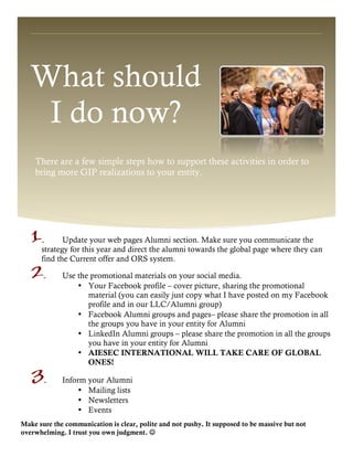 What should
I do now?
There are a few simple steps how to support these activities in order to
bring more GIP realizations to your entity.
1. Update your web pages Alumni section. Make sure you communicate the
strategy for this year and direct the alumni towards the global page where they can
find the Current offer and ORS system.
2. Use the promotional materials on your social media.
• Your Facebook profile – cover picture, sharing the promotional
material (you can easily just copy what I have posted on my Facebook
profile and in our LLC/Alumni group)
• Facebook Alumni groups and pages– please share the promotion in all
the groups you have in your entity for Alumni
• LinkedIn Alumni groups – please share the promotion in all the groups
you have in your entity for Alumni
• AIESEC INTERNATIONAL WILL TAKE CARE OF GLOBAL
ONES!
3. Inform your Alumni
• Mailing lists
• Newsletters
• Events
Make sure the communication is clear, polite and not pushy. It supposed to be massive but not
overwhelming. I trust you own judgment. J
 