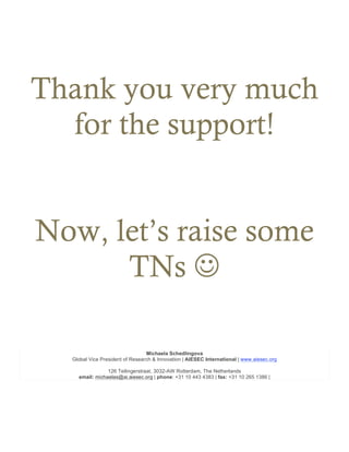 Thank you very much
for the support!
Now, let’s raise some
TNs J
Michaela Schedlingova
Global Vice President of Research & Innovation | AIESEC International | www.aiesec.org
126 Teilingerstraat, 3032-AW Rotterdam, The Netherlands
email: michaelas@ai.aiesec.org | phone: +31 10 443 4383 | fax: +31 10 265 1386 |
 