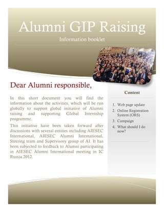 Alumni GIP Raising
Information booklet
In this short document you will find the
information about the activities, which will be run
globally to support global initiative of Alumni
raising and supporting Global Internship
programme.
This initiative have been taken forward after
discussions with several entities including AIESEC
International, AIESEC Alumni International,
Steering team and Supervisory group of AI. It has
been subjected to feedback to Alumni participating
in AIESEC Alumni International meeting in IC
Russia 2012.
Content
1. Web page update
2. Online Registration
System (ORS)
3. Campaign
4. What should I do
now?
Dear Alumni responsible,
 