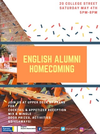 20 COLLEGE STREET
SATURDAY MAY 4TH
5PM-8PM
ENGLISH ALUMNI
HOMECOMING
JOIN US AT UPPER DECK BY FRANS
FOR:
COCKTAIL & APPETIZER RECEPTION
MIX & MINGLE 
DOOR PRIZES, ACTIVITIES
&GIVEAWAYS!
RyersonEnglishAlumni
Association @RyeEnglishAlum @ruengaa
 