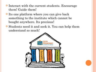  Interact with the current students. Encourage
  them! Guide them!
 Its one platform where you can give back
  something to the institute which cannot be
  bought anywhere. Its precious!
 Students need it and seek it. You can help them
  understand so much!
 