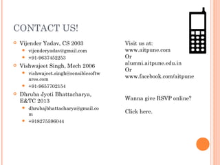 CONTACT US!
   Vijender Yadav, CS 2003            Visit us at:
     vijenderyadav@gmail.com          www.aitpune.com
     +91-9637452253                   Or
                                       alumni.aitpune.edu.in
   Vishwajeet Singh, Mech 2006
                                       Or
     vishwajeet.singh@sensiblesoftw
      ares.com
                                       www.facebook.com/aitpune
     +91-9657702154

   Dhruba Jyoti Bhattacharya,
    E&TC 2013                          Wanna give RSVP online?
     dhrubajbhattacharya@gmail.co
      m
                                       Click here.
     +918275596044
 