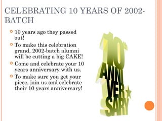 CELEBRATING 10 YEARS OF 2002-
BATCH
  10 years ago they passed
   out!
  To make this celebration
   grand, 2002-batch alumni
   will be cutting a big CAKE!
  Come and celebrate your 10
   years anniversary with us.
  To make sure you get your
   piece, join us and celebrate
   their 10 years anniversary!
 